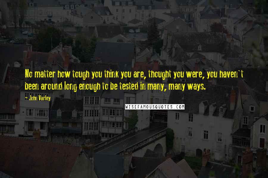 John Varley Quotes: No matter how tough you think you are, thought you were, you haven't been around long enough to be tested in many, many ways.