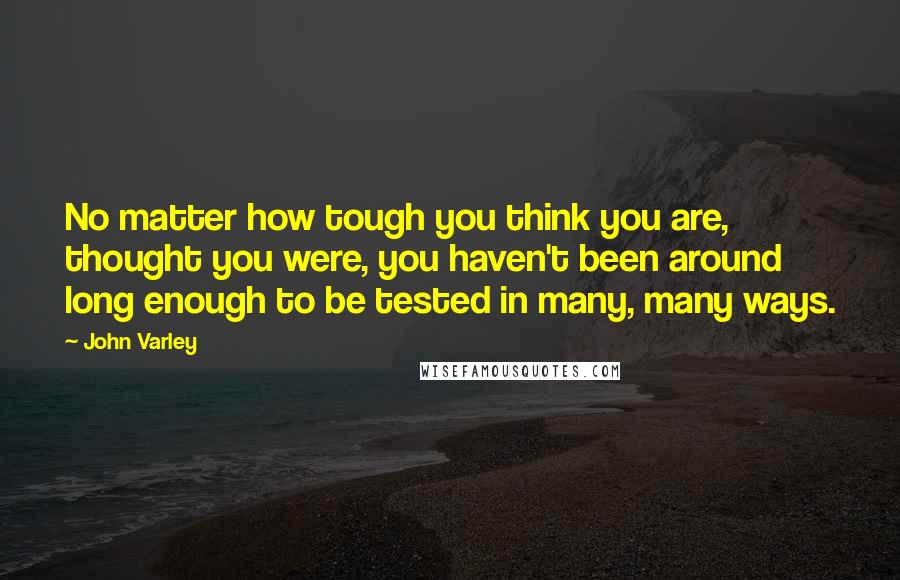 John Varley Quotes: No matter how tough you think you are, thought you were, you haven't been around long enough to be tested in many, many ways.