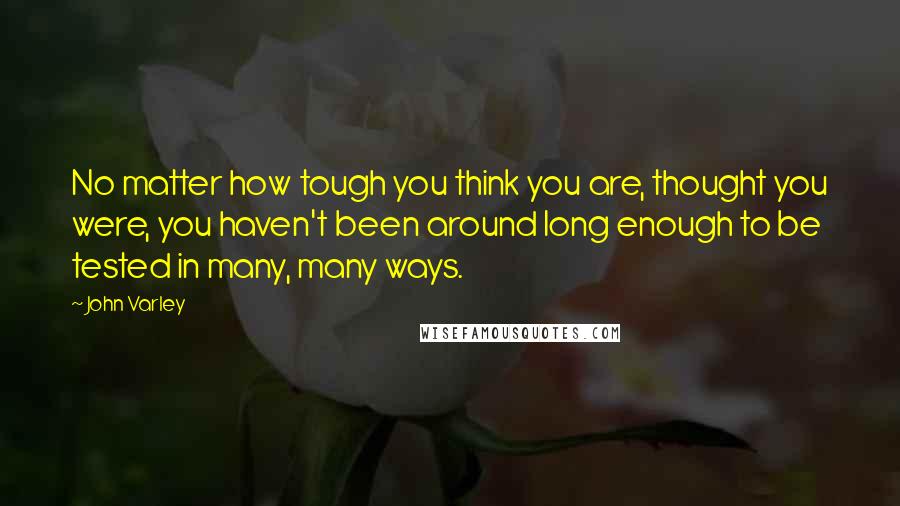 John Varley Quotes: No matter how tough you think you are, thought you were, you haven't been around long enough to be tested in many, many ways.