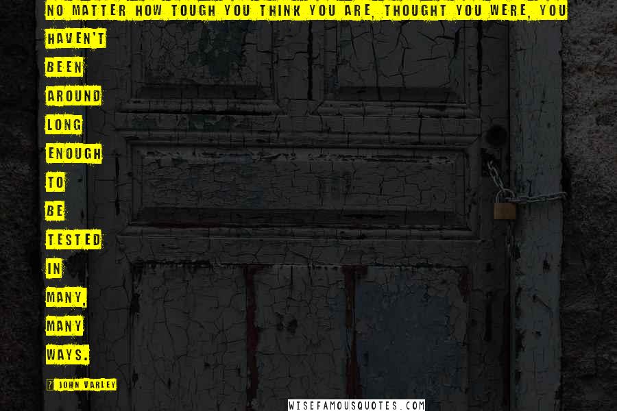 John Varley Quotes: No matter how tough you think you are, thought you were, you haven't been around long enough to be tested in many, many ways.