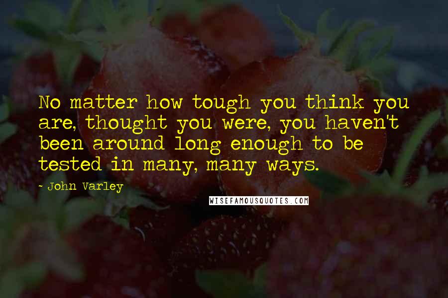 John Varley Quotes: No matter how tough you think you are, thought you were, you haven't been around long enough to be tested in many, many ways.