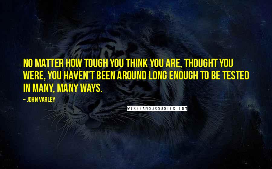 John Varley Quotes: No matter how tough you think you are, thought you were, you haven't been around long enough to be tested in many, many ways.