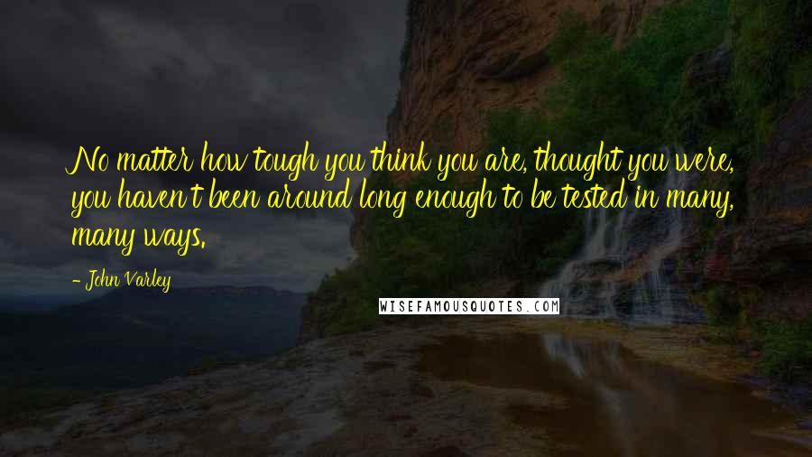 John Varley Quotes: No matter how tough you think you are, thought you were, you haven't been around long enough to be tested in many, many ways.