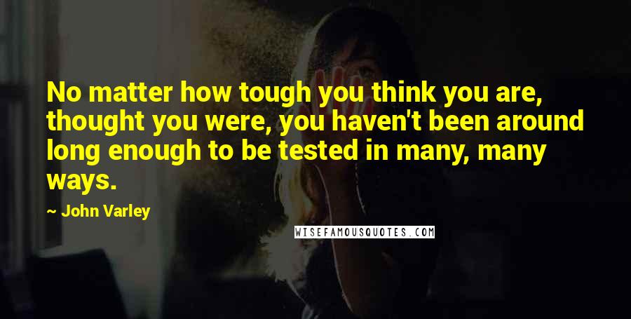 John Varley Quotes: No matter how tough you think you are, thought you were, you haven't been around long enough to be tested in many, many ways.