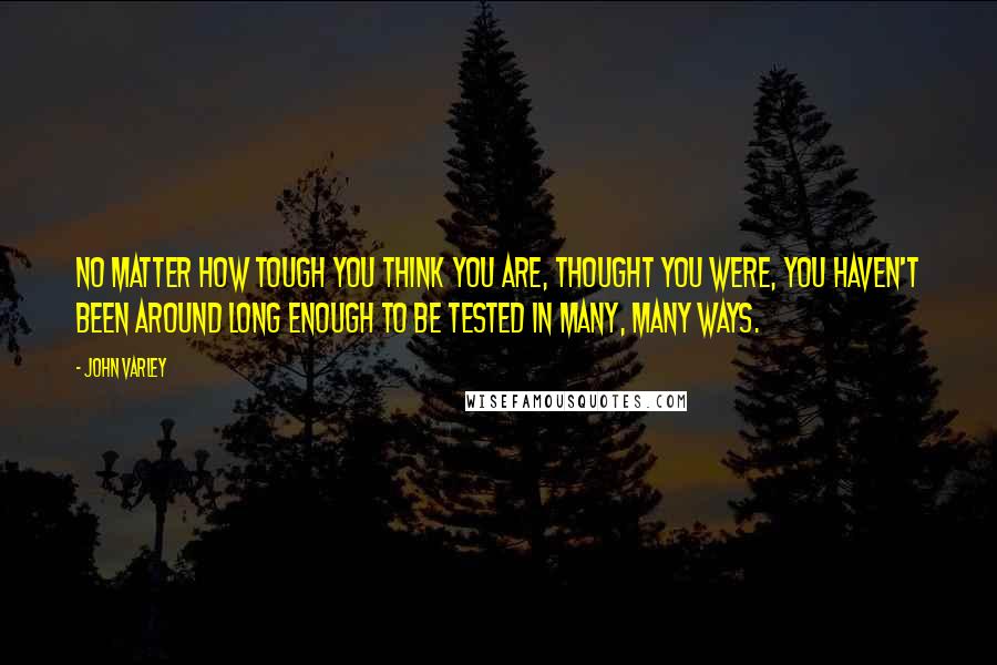 John Varley Quotes: No matter how tough you think you are, thought you were, you haven't been around long enough to be tested in many, many ways.