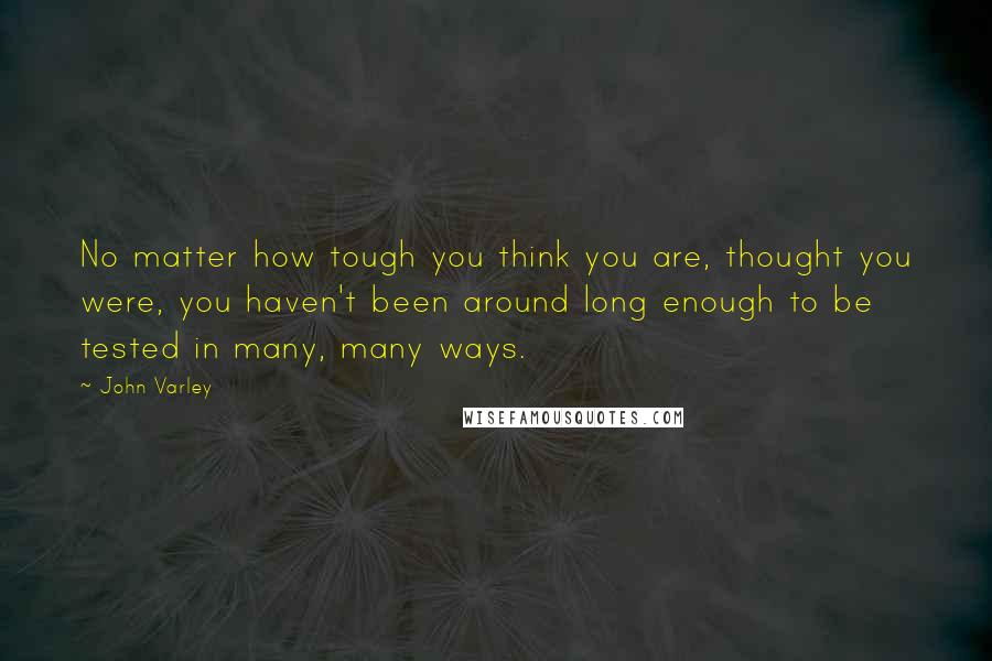 John Varley Quotes: No matter how tough you think you are, thought you were, you haven't been around long enough to be tested in many, many ways.