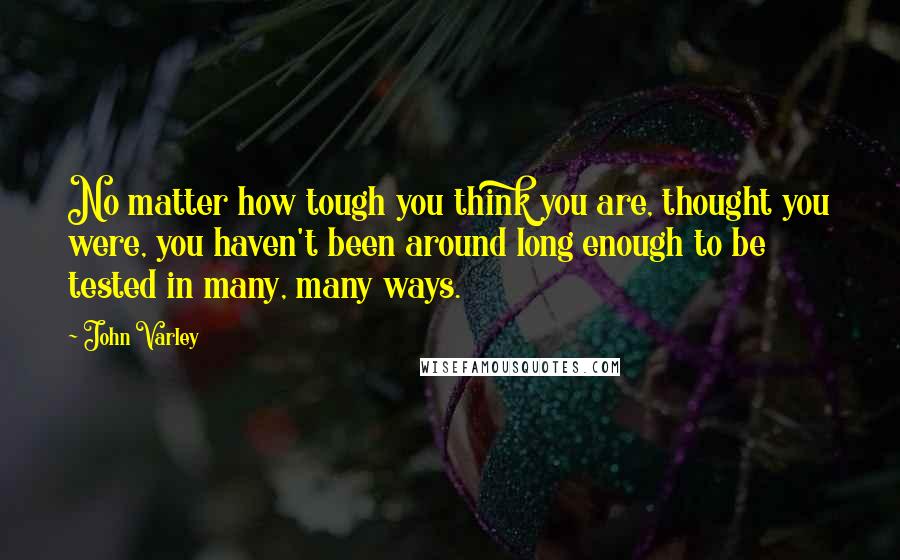 John Varley Quotes: No matter how tough you think you are, thought you were, you haven't been around long enough to be tested in many, many ways.