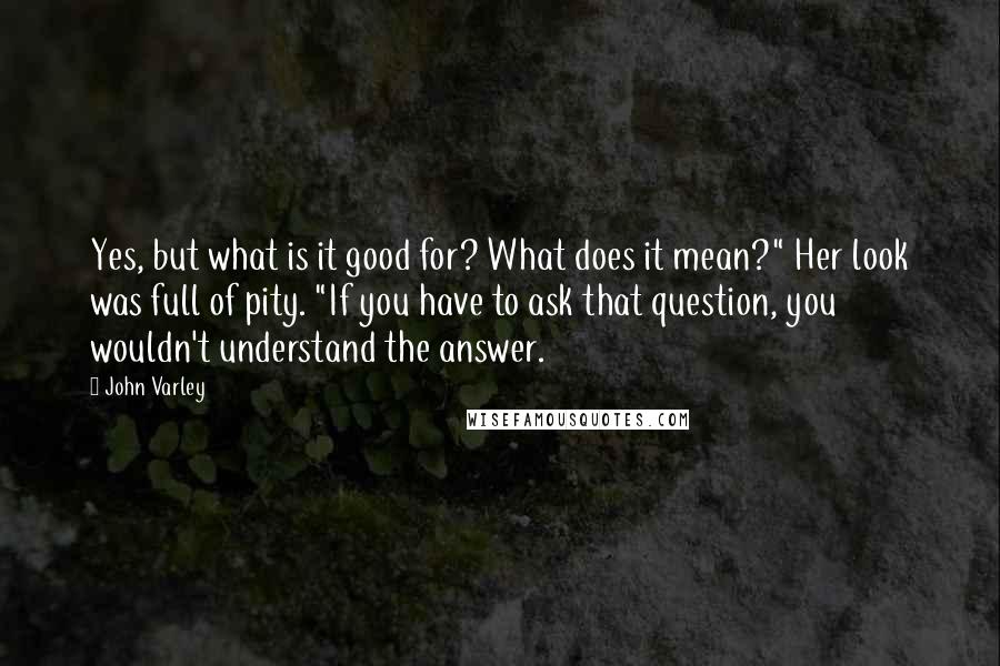 John Varley Quotes: Yes, but what is it good for? What does it mean?" Her look was full of pity. "If you have to ask that question, you wouldn't understand the answer.