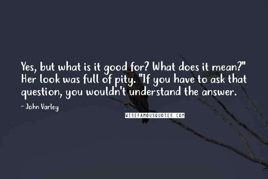 John Varley Quotes: Yes, but what is it good for? What does it mean?" Her look was full of pity. "If you have to ask that question, you wouldn't understand the answer.