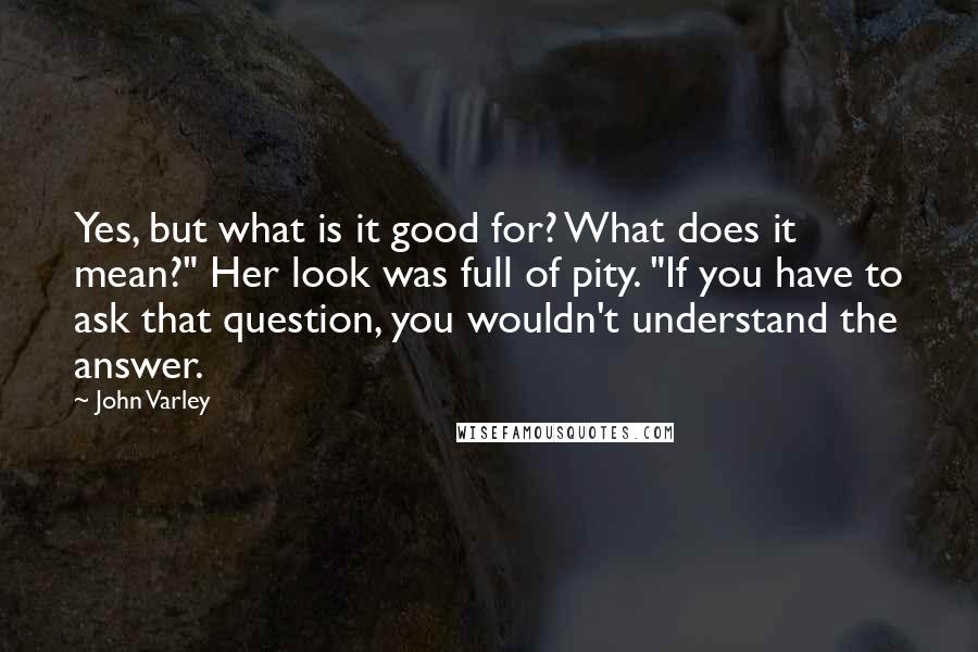 John Varley Quotes: Yes, but what is it good for? What does it mean?" Her look was full of pity. "If you have to ask that question, you wouldn't understand the answer.