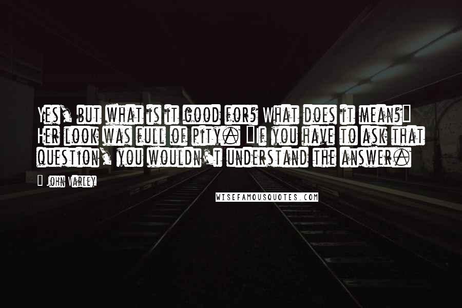 John Varley Quotes: Yes, but what is it good for? What does it mean?" Her look was full of pity. "If you have to ask that question, you wouldn't understand the answer.