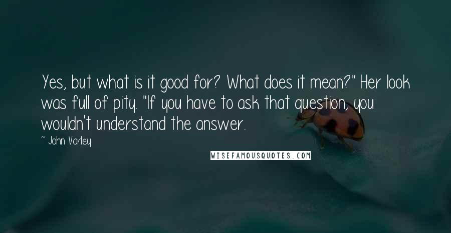 John Varley Quotes: Yes, but what is it good for? What does it mean?" Her look was full of pity. "If you have to ask that question, you wouldn't understand the answer.