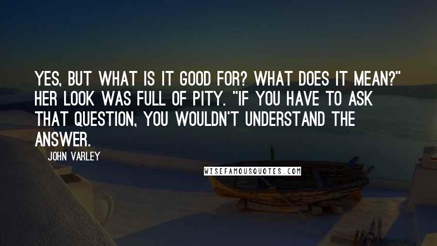 John Varley Quotes: Yes, but what is it good for? What does it mean?" Her look was full of pity. "If you have to ask that question, you wouldn't understand the answer.