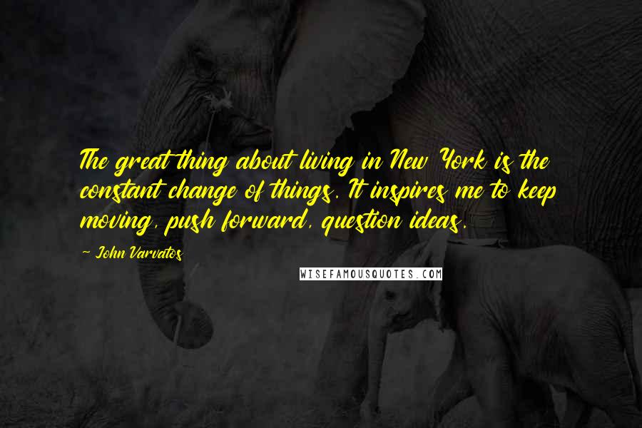 John Varvatos Quotes: The great thing about living in New York is the constant change of things. It inspires me to keep moving, push forward, question ideas.