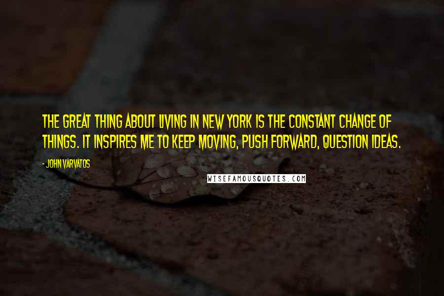 John Varvatos Quotes: The great thing about living in New York is the constant change of things. It inspires me to keep moving, push forward, question ideas.