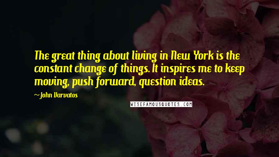 John Varvatos Quotes: The great thing about living in New York is the constant change of things. It inspires me to keep moving, push forward, question ideas.