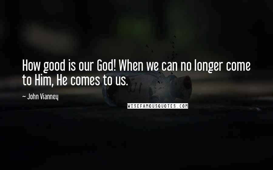 John Vianney Quotes: How good is our God! When we can no longer come to Him, He comes to us.