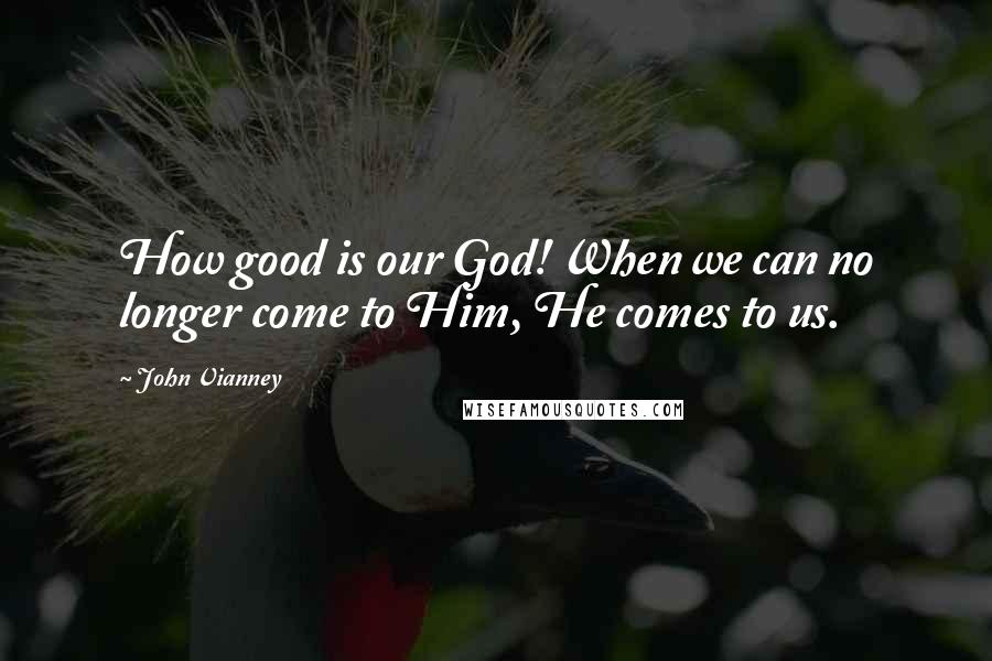 John Vianney Quotes: How good is our God! When we can no longer come to Him, He comes to us.