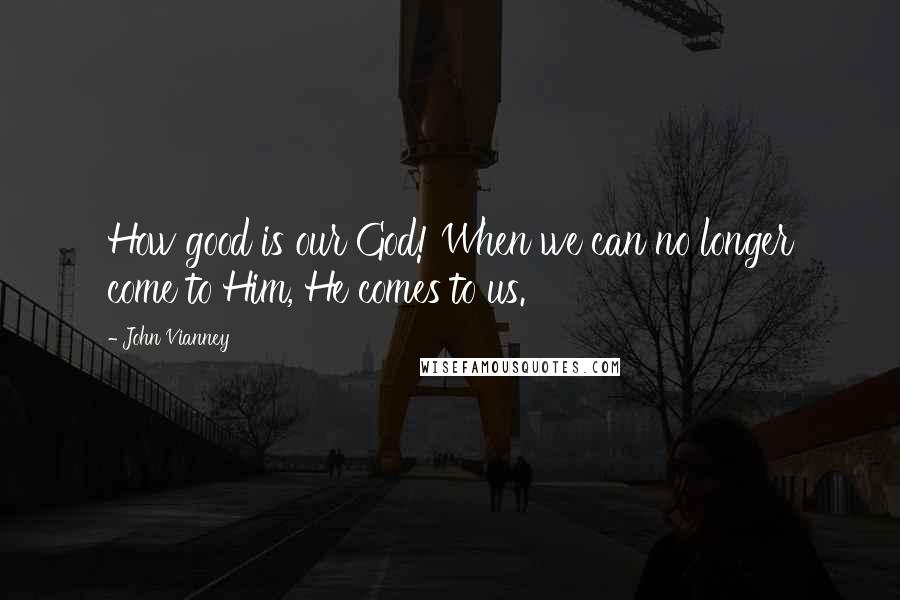 John Vianney Quotes: How good is our God! When we can no longer come to Him, He comes to us.