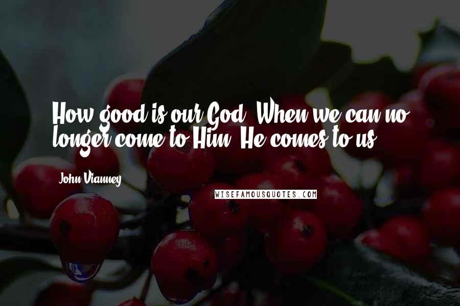 John Vianney Quotes: How good is our God! When we can no longer come to Him, He comes to us.