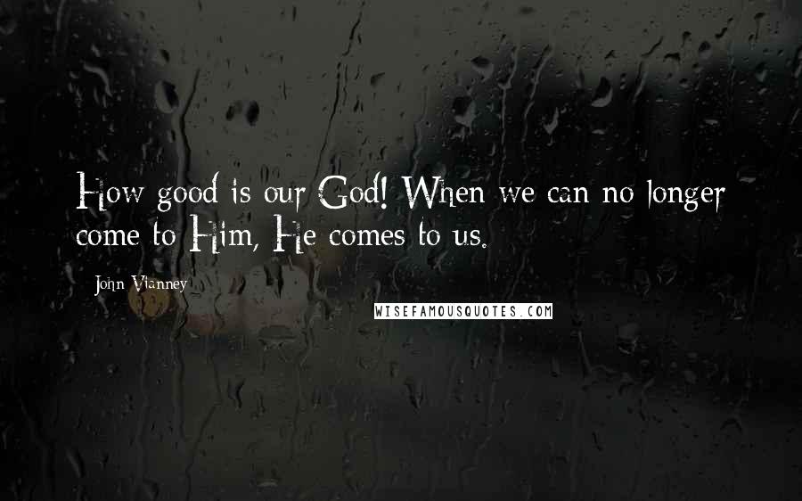 John Vianney Quotes: How good is our God! When we can no longer come to Him, He comes to us.