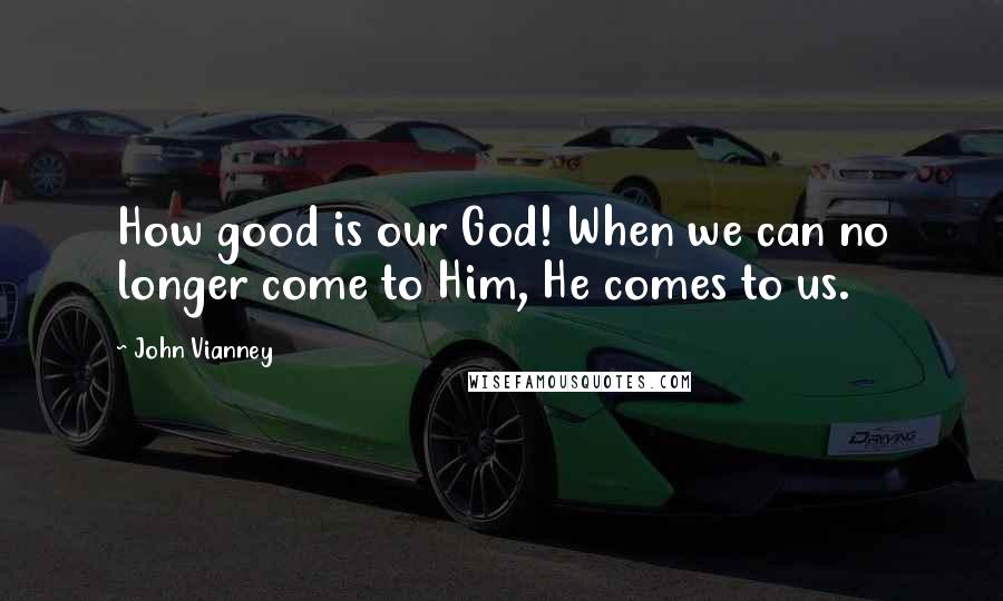 John Vianney Quotes: How good is our God! When we can no longer come to Him, He comes to us.