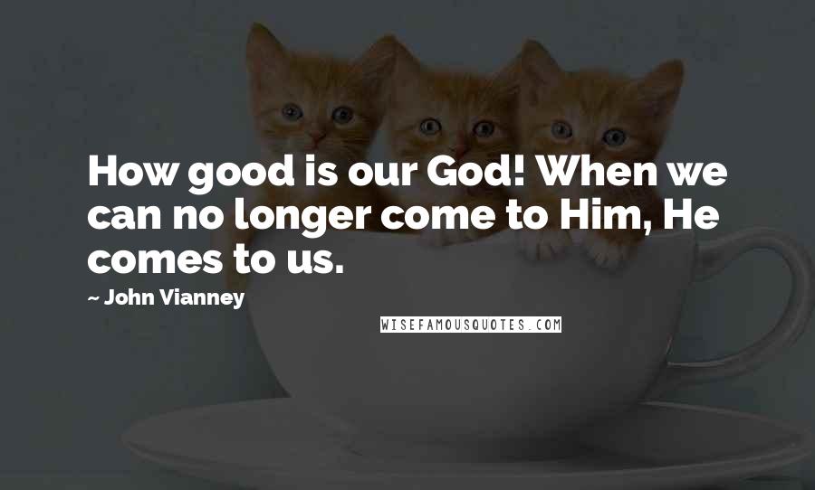 John Vianney Quotes: How good is our God! When we can no longer come to Him, He comes to us.