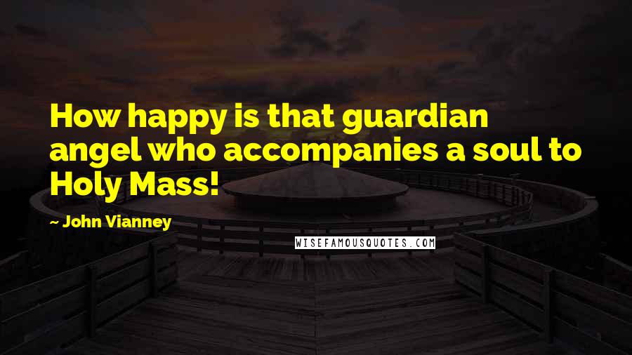 John Vianney Quotes: How happy is that guardian angel who accompanies a soul to Holy Mass!