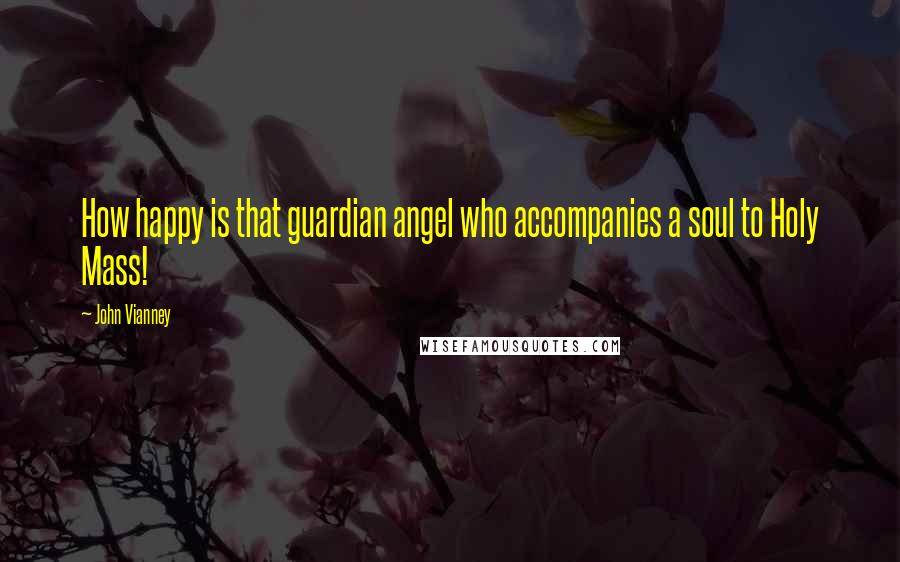 John Vianney Quotes: How happy is that guardian angel who accompanies a soul to Holy Mass!