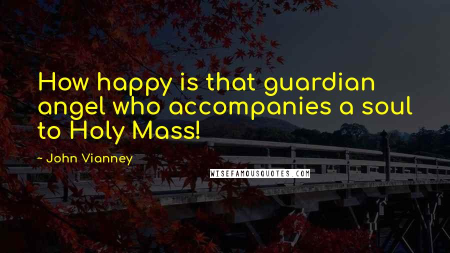 John Vianney Quotes: How happy is that guardian angel who accompanies a soul to Holy Mass!