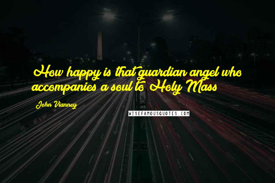 John Vianney Quotes: How happy is that guardian angel who accompanies a soul to Holy Mass!