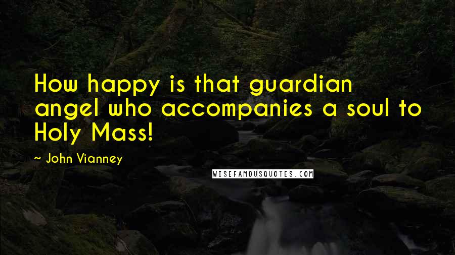 John Vianney Quotes: How happy is that guardian angel who accompanies a soul to Holy Mass!