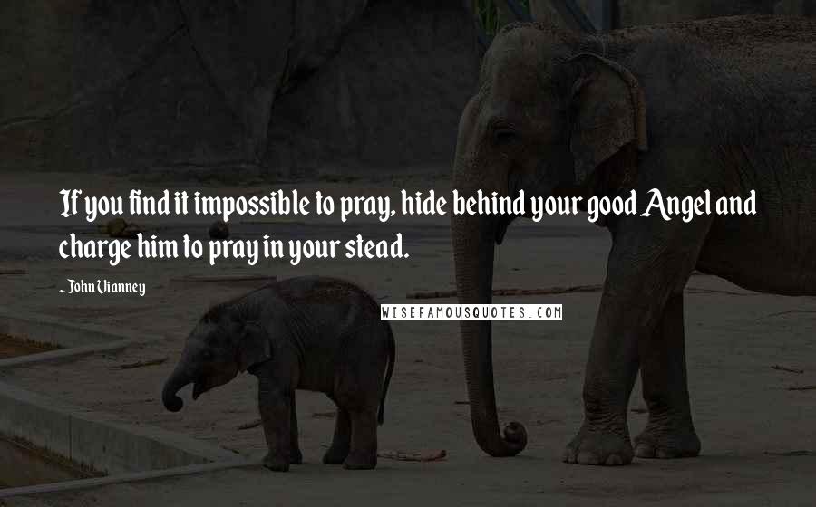 John Vianney Quotes: If you find it impossible to pray, hide behind your good Angel and charge him to pray in your stead.