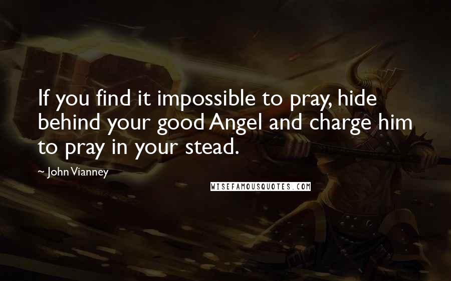 John Vianney Quotes: If you find it impossible to pray, hide behind your good Angel and charge him to pray in your stead.