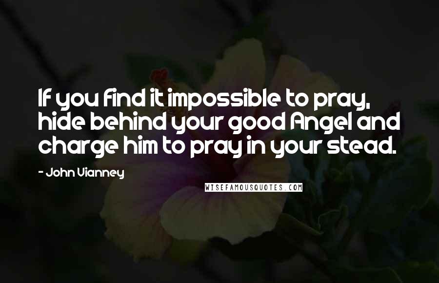 John Vianney Quotes: If you find it impossible to pray, hide behind your good Angel and charge him to pray in your stead.
