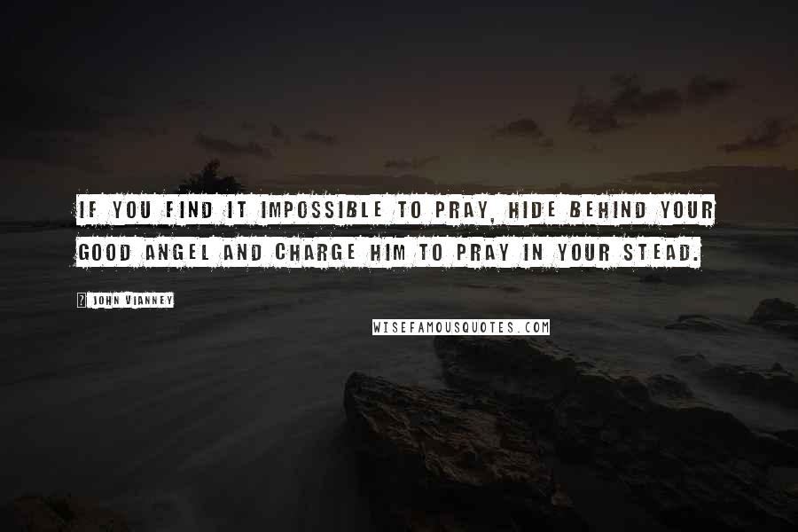 John Vianney Quotes: If you find it impossible to pray, hide behind your good Angel and charge him to pray in your stead.