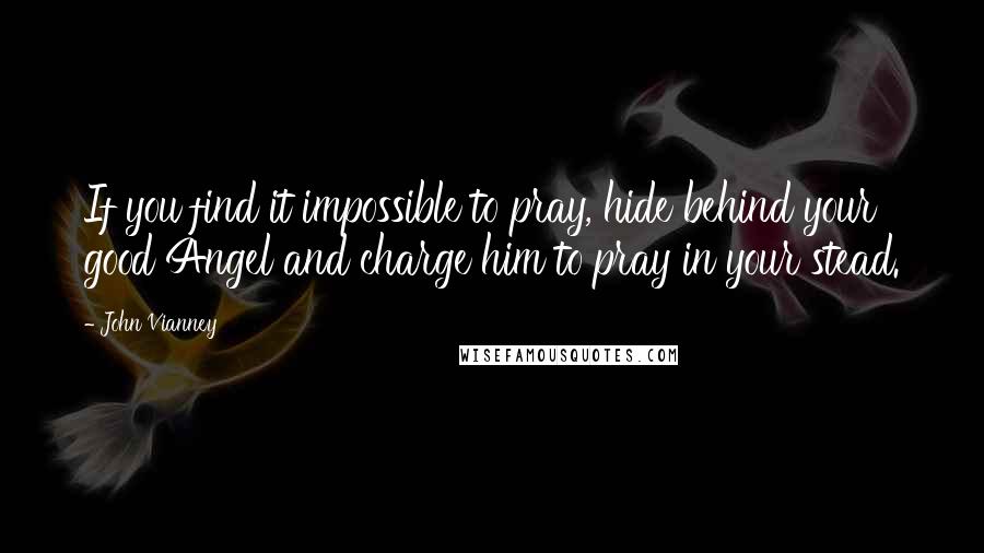 John Vianney Quotes: If you find it impossible to pray, hide behind your good Angel and charge him to pray in your stead.