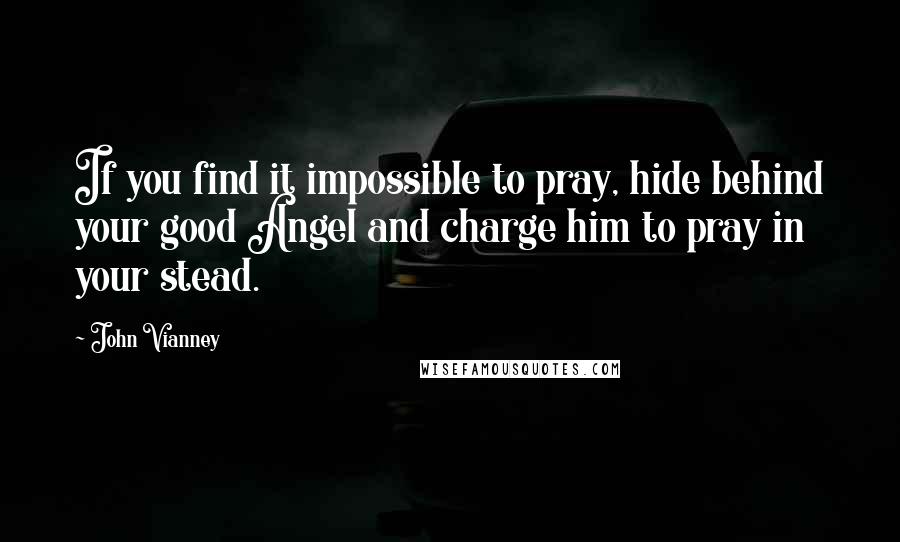 John Vianney Quotes: If you find it impossible to pray, hide behind your good Angel and charge him to pray in your stead.