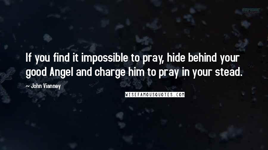 John Vianney Quotes: If you find it impossible to pray, hide behind your good Angel and charge him to pray in your stead.