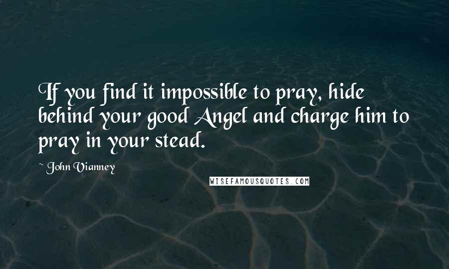 John Vianney Quotes: If you find it impossible to pray, hide behind your good Angel and charge him to pray in your stead.