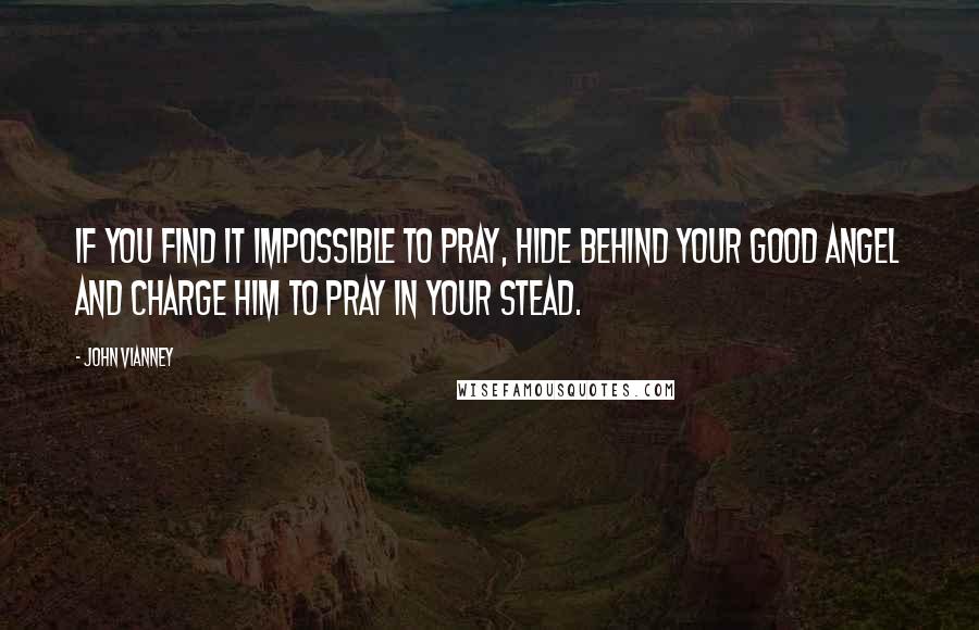 John Vianney Quotes: If you find it impossible to pray, hide behind your good Angel and charge him to pray in your stead.