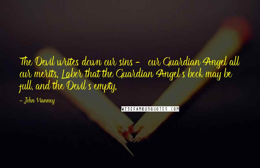 John Vianney Quotes: The Devil writes down our sins - our Guardian Angel all our merits. Labor that the Guardian Angel's book may be full, and the Devil's empty.
