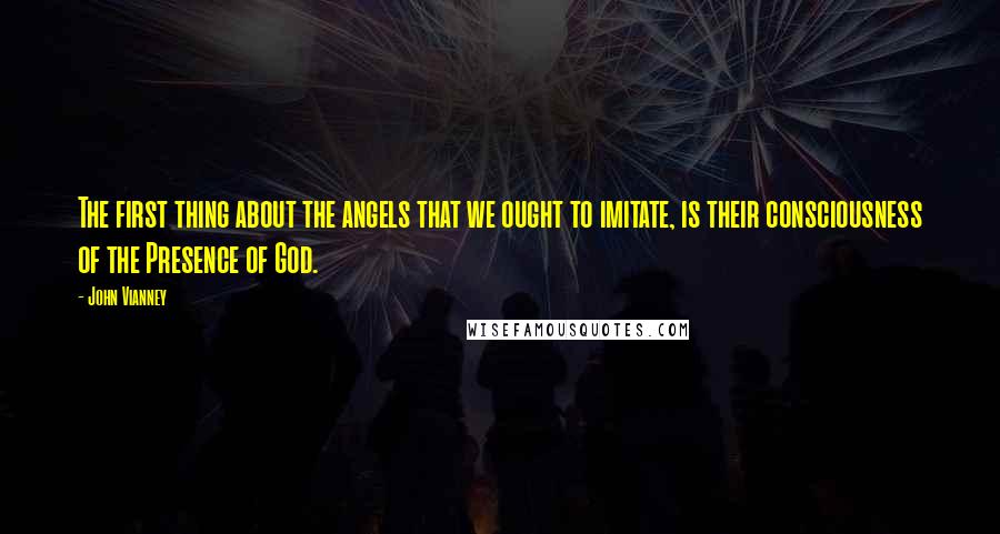 John Vianney Quotes: The first thing about the angels that we ought to imitate, is their consciousness of the Presence of God.