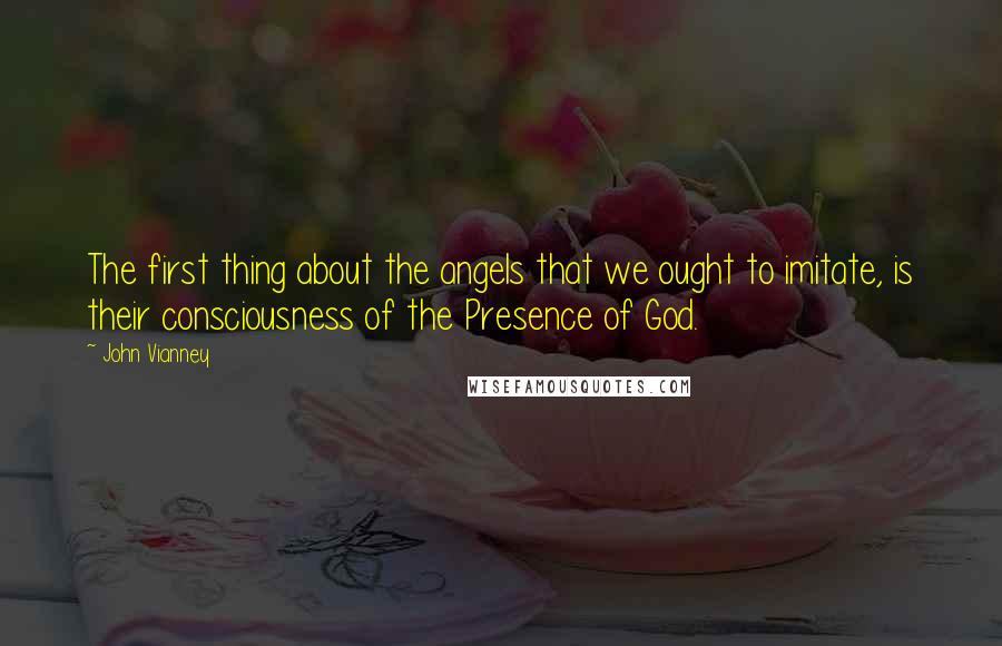 John Vianney Quotes: The first thing about the angels that we ought to imitate, is their consciousness of the Presence of God.