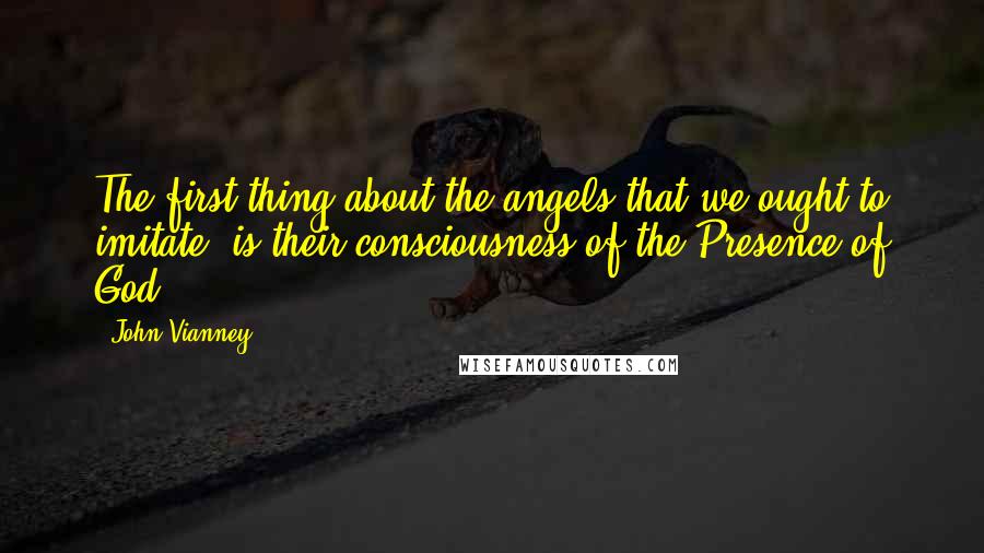 John Vianney Quotes: The first thing about the angels that we ought to imitate, is their consciousness of the Presence of God.