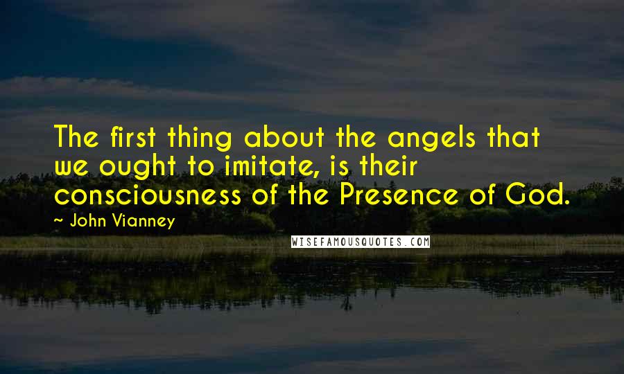John Vianney Quotes: The first thing about the angels that we ought to imitate, is their consciousness of the Presence of God.