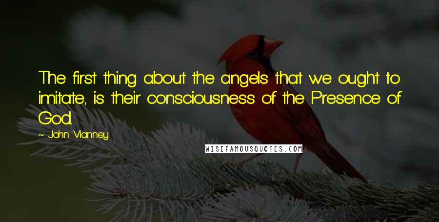 John Vianney Quotes: The first thing about the angels that we ought to imitate, is their consciousness of the Presence of God.