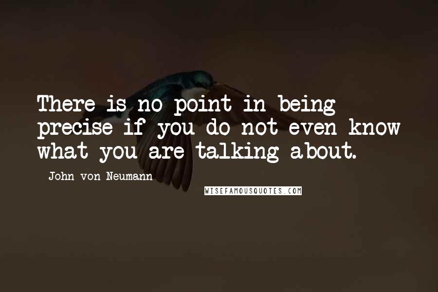 John Von Neumann Quotes: There is no point in being precise if you do not even know what you are talking about.