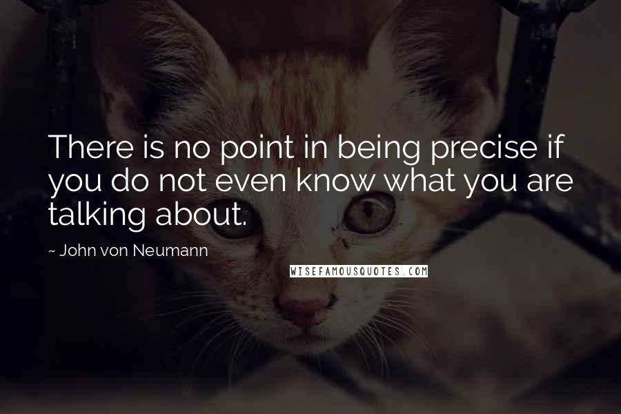 John Von Neumann Quotes: There is no point in being precise if you do not even know what you are talking about.