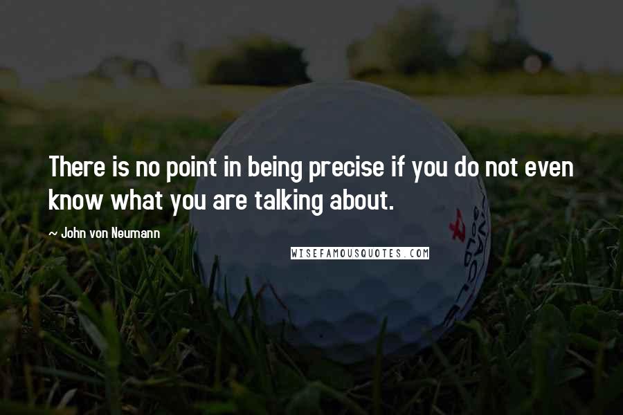 John Von Neumann Quotes: There is no point in being precise if you do not even know what you are talking about.